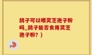 鸽子可以喂灵芝孢子粉吗_鸽子能否食用灵芝孢子粉？)