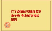 打了疫苗能否服用灵芝孢子粉 专家解答相关疑问