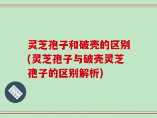 灵芝孢子和破壳的区别(灵芝孢子与破壳灵芝孢子的区别解析)