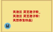 天池兰 灵芝孢子粉_天池兰 灵芝孢子粉：天然养生珍品)