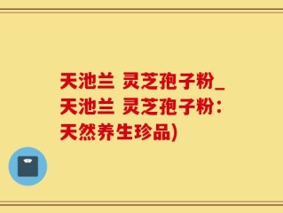 天池兰 灵芝孢子粉_天池兰 灵芝孢子粉：天然养生珍品)