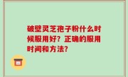破壁灵芝孢子粉什么时候服用好？正确的服用时间和方法？