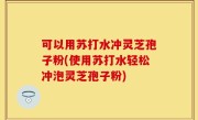 可以用苏打水冲灵芝孢子粉(使用苏打水轻松冲泡灵芝孢子粉)