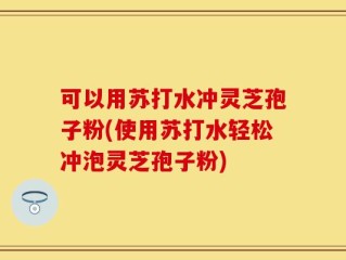 可以用苏打水冲灵芝孢子粉(使用苏打水轻松冲泡灵芝孢子粉)