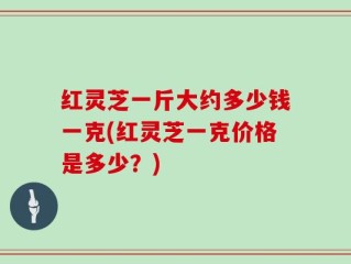 红灵芝一斤大约多少钱一克(红灵芝一克价格是多少？)