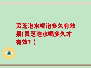 灵芝泡水喝泡多久有效果(灵芝泡水喝多久才有效？)
