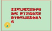 宝宝可以喝灵芝孢子粉汤吗？得了肾病吃灵芝孢子粉可以提高免疫力吗