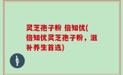 灵芝孢子粉 倍知优(倍知优灵芝孢子粉，滋补养生首选)