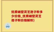 优质破壁灵芝孢子粉多少价格_优质破壁灵芝孢子粉价格解析)