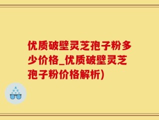 优质破壁灵芝孢子粉多少价格_优质破壁灵芝孢子粉价格解析)