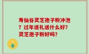 寿仙谷灵芝孢子粉冲泡？过年送礼送什么好？灵芝孢子粉好吗？