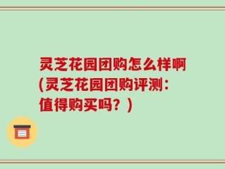 灵芝花园团购怎么样啊(灵芝花园团购评测：值得购买吗？)