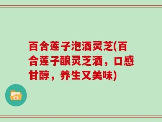 百合莲子泡酒灵芝(百合莲子酿灵芝酒，口感甘醇，养生又美味)