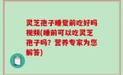 灵芝孢子睡觉前吃好吗视频(睡前可以吃灵芝孢子吗？营养专家为您解答)