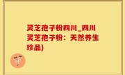 灵芝孢子粉四川_四川灵芝孢子粉：天然养生珍品)