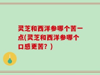 灵芝和西洋参哪个苦一点(灵芝和西洋参哪个口感更苦？)