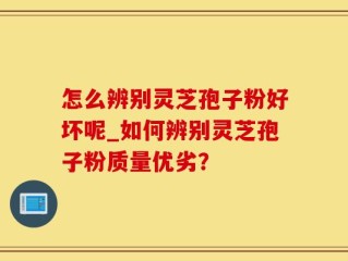 怎么辨别灵芝孢子粉好坏呢_如何辨别灵芝孢子粉质量优劣？