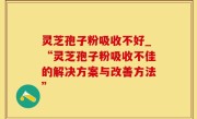 灵芝孢子粉吸收不好_“灵芝孢子粉吸收不佳的解决方案与改善方法”