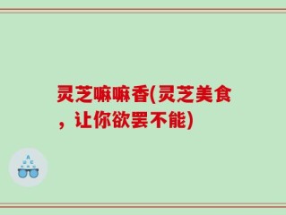 灵芝嘛嘛香(灵芝美食，让你欲罢不能)