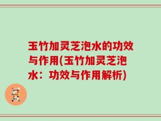 玉竹加灵芝泡水的功效与作用(玉竹加灵芝泡水：功效与作用解析)