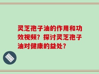 灵芝孢子油的作用和功效视频？探讨灵芝孢子油对健康的益处？