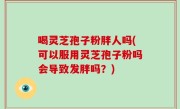 喝灵芝孢子粉胖人吗(可以服用灵芝孢子粉吗会导致发胖吗？)
