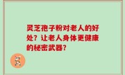 灵芝孢子粉对老人的好处？让老人身体更健康的秘密武器？