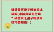 破壁灵芝孢子粉能放冰箱吗(冰箱存放可行吗？破壁灵芝孢子粉使用技巧要知道！)