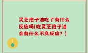 灵芝孢子油吃了有什么反应吗(吃灵芝孢子油会有什么不良反应？)