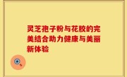 灵芝孢子粉与花胶的完美结合助力健康与美丽新体验