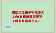 破壁灵芝孢子粉吃多久上火(食用破壁灵芝孢子粉多久容易上火？