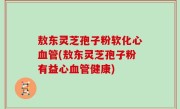敖东灵芝孢子粉软化心血管(敖东灵芝孢子粉有益心血管健康)