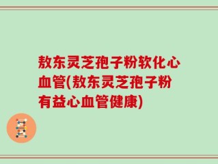 敖东灵芝孢子粉软化心血管(敖东灵芝孢子粉有益心血管健康)