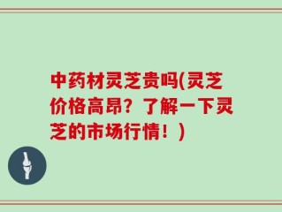中药材灵芝贵吗(灵芝价格高昂？了解一下灵芝的市场行情！)