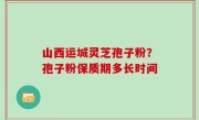 山西运城灵芝孢子粉？孢子粉保质期多长时间