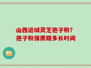 山西运城灵芝孢子粉？孢子粉保质期多长时间