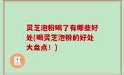 灵芝泡粉喝了有哪些好处(喝灵芝泡粉的好处大盘点！)