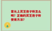 雷允上灵芝孢子粉怎么喝？正确的灵芝孢子粉使用方法？