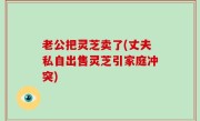 老公把灵芝卖了(丈夫私自出售灵芝引家庭冲突)