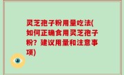 灵芝孢子粉用量吃法(如何正确食用灵芝孢子粉？建议用量和注意事项)