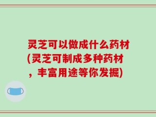 灵芝可以做成什么药材(灵芝可制成多种药材，丰富用途等你发掘)