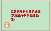 灵芝孢子粉对我的好处(灵芝孢子粉的健康益处)