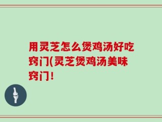 用灵芝怎么煲鸡汤好吃窍门(灵芝煲鸡汤美味窍门！