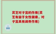 灵芝对子宫的作用(灵芝有益于女性健康，对子宫具有调养作用)