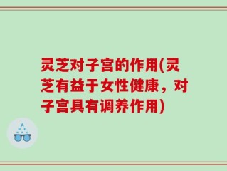 灵芝对子宫的作用(灵芝有益于女性健康，对子宫具有调养作用)