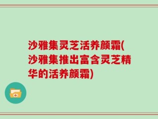 沙雅集灵芝活养颜霜(沙雅集推出富含灵芝精华的活养颜霜)