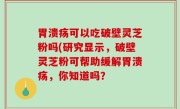 胃溃疡可以吃破壁灵芝粉吗(研究显示，破壁灵芝粉可帮助缓解胃溃疡，你知道吗？