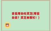 舌苔厚白吃灵芝(厚苔白舌？灵芝来帮忙！)