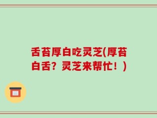 舌苔厚白吃灵芝(厚苔白舌？灵芝来帮忙！)