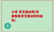 小孩 灵芝菌丝粉(孩童服用灵芝菌丝粉的益处)